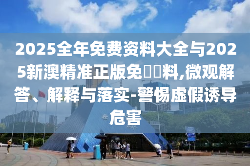 2025全年免費(fèi)資料大全與2025新澳精準(zhǔn)正版免費(fèi)資料,微觀解答、解釋與落實(shí)-警惕虛假誘導(dǎo)危害