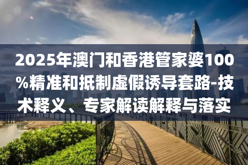 2025年澳門和香港管家婆100%精準和抵制虛假誘導套路-技術釋義、專家解讀解釋與落實