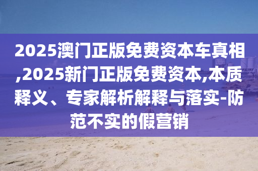 2025澳門正版免費(fèi)資本車真相,2025新門正版免費(fèi)資本,本質(zhì)釋義、專家解析解釋與落實(shí)-防范不實(shí)的假營銷