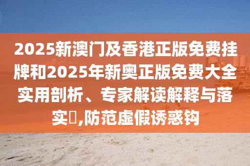 2025新澳門及香港正版免費掛牌和2025年新奧正版免費大全實用剖析、專家解讀解釋與落實?,防范虛假誘惑鉤