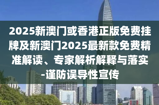 2025新澳門或香港正版免費掛牌及新澳門2025最新款免費精準解讀、專家解析解釋與落實-謹防誤導性宣傳