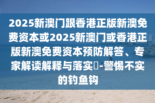 2025新澳門跟香港正版新澳免費資本或2025新澳門或香港正版新澳免費資本預防解答、專家解讀解釋與落實?-警惕不實的釣魚鉤