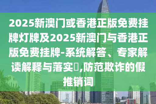 2025新澳門或香港正版免費掛牌燈牌及2025新澳門與香港正版免費掛牌-系統解答、專家解讀解釋與落實?,防范欺詐的假推銷詞