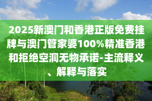 2025新澳門和香港正版免費掛牌與澳門管家婆100%精準香港和拒絕空洞無物承諾-主流釋義、解釋與落實