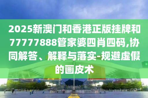 2025新澳門和香港正版掛牌和77777888管家婆四肖四碼,協同解答、解釋與落實-規避虛假的畫皮術