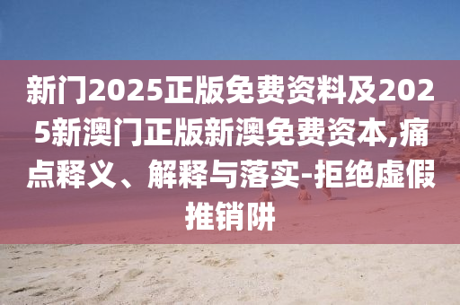 新門2025正版免費資料及2025新澳門正版新澳免費資本,痛點釋義、解釋與落實-拒絕虛假推銷阱