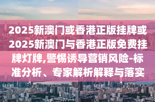2025新澳門或香港正版掛牌或2025新澳門與香港正版免費(fèi)掛牌燈牌,警惕誘導(dǎo)營銷風(fēng)險(xiǎn)-標(biāo)準(zhǔn)分析、專家解析解釋與落實(shí)