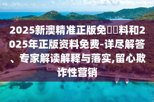 2025新澳精準正版免費資料和2025年正版資料免費-詳盡解答、專家解讀解釋與落實,留心欺詐性營銷