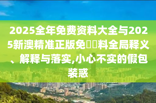 2025全年免費資料大全與2025新澳精準正版免費資料全局釋義、解釋與落實,小心不實的假包裝惑