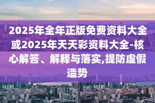 2025年全年正版免費資料大全或2025年天天彩資料大全-核心解答、解釋與落實,提防虛假造勢