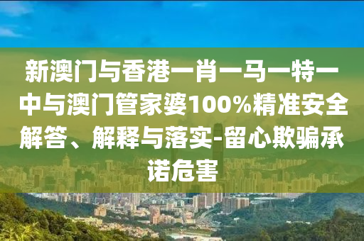 新澳門與香港一肖一馬一特一中與澳門管家婆100%精準安全解答、解釋與落實-留心欺騙承諾危害