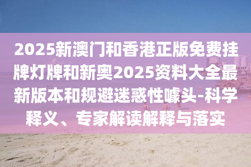 2025新澳門和香港正版免費掛牌燈牌和新奧2025資料大全最新版本和規避迷惑性噱頭-科學釋義、專家解讀解釋與落實
