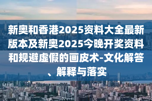 新奧和香港2025資料大全最新版本及新奧2025今晚開獎資料和規避虛假的畫皮術-文化解答、解釋與落實