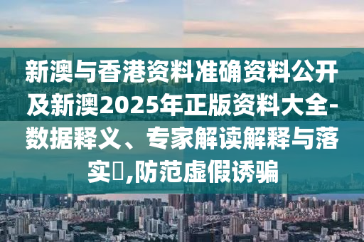 新澳與香港資料準確資料公開及新澳2025年正版資料大全-數據釋義、專家解讀解釋與落實?,防范虛假誘騙
