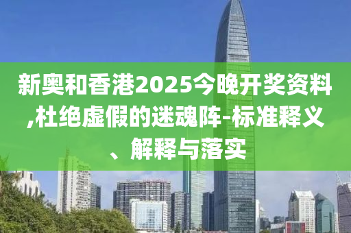 新奧和香港2025今晚開獎資料,杜絕虛假的迷魂陣-標準釋義、解釋與落實