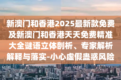 新澳門和香港2025最新款免費及新澳門和香港天天免費精準大全謎語立體剖析、專家解析解釋與落實-小心虛假蠱惑風險