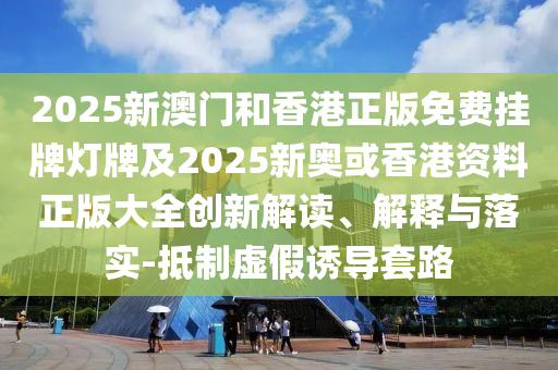 2025新澳門和香港正版免費掛牌燈牌及2025新奧或香港資料正版大全創新解讀、解釋與落實-抵制虛假誘導套路