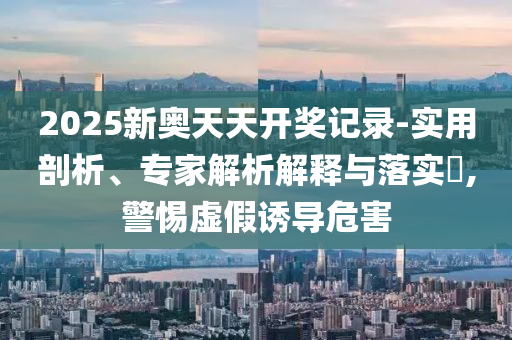 2025新奧天天開獎記錄-實用剖析、專家解析解釋與落實?,警惕虛假誘導危害