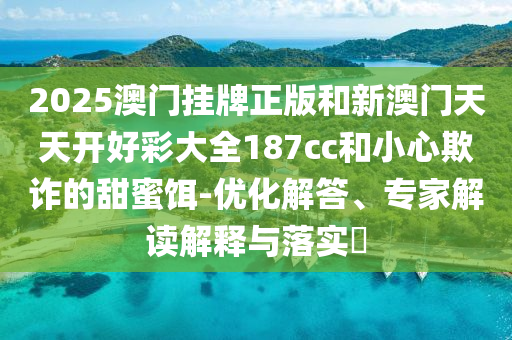2025澳門掛牌正版和新澳門天天開好彩大全187cc和小心欺詐的甜蜜餌-優化解答、專家解讀解釋與落實?