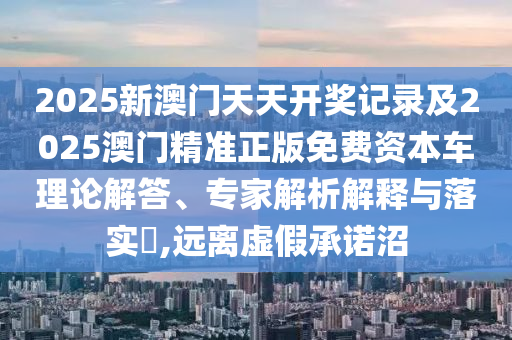 2025新澳門天天開獎記錄及2025澳門精準正版免費資本車理論解答、專家解析解釋與落實?,遠離虛假承諾沼