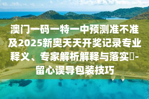 澳門一碼一特一中預測準不準及2025新奧天天開獎記錄專業釋義、專家解析解釋與落實?-留心誤導包裝技巧