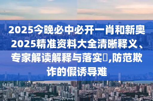 2025今晚必中必開一肖和新奧2025精準(zhǔn)資料大全清晰釋義、專家解讀解釋與落實?,防范欺詐的假誘導(dǎo)難