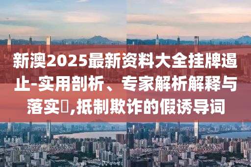新澳2025最新資料大全掛牌遏止-實用剖析、專家解析解釋與落實?,抵制欺詐的假誘導詞