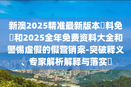 新澳2025精準(zhǔn)最新版本資料免費和2025全年免費資料大全和警惕虛假的假營銷案-突破釋義、專家解析解釋與落實?