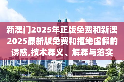 新澳門2025年正版免費和新澳2025最新版免費和拒絕虛假的誘惑,技術(shù)釋義、解釋與落實