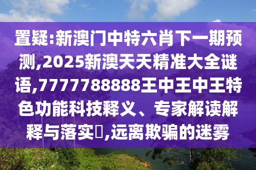 置疑:新澳門中特六肖下一期預(yù)測,2025新澳天天精準(zhǔn)大全謎語,7777788888王中王中王特色功能科技釋義、專家解讀解釋與落實?,遠(yuǎn)離欺騙的迷霧
