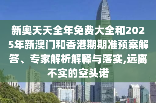 新奧天天全年免費大全和2025年新澳門和香港期期準預案解答、專家解析解釋與落實,遠離不實的空頭諾