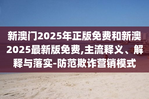 新澳門2025年正版免費和新澳2025最新版免費,主流釋義、解釋與落實-防范欺詐營銷模式