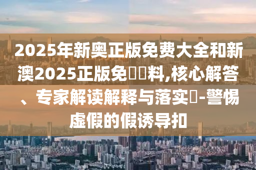 2025年新奧正版免費大全和新澳2025正版免費資料,核心解答、專家解讀解釋與落實?-警惕虛假的假誘導扣