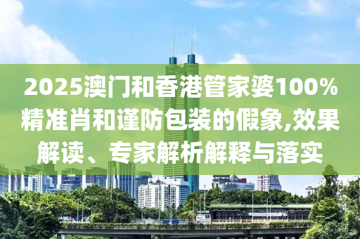 2025澳門和香港管家婆100%精準(zhǔn)肖和謹(jǐn)防包裝的假象,效果解讀、專家解析解釋與落實
