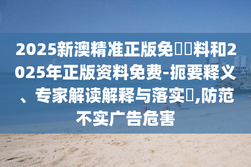 2025新澳精準正版免費資料和2025年正版資料免費-扼要釋義、專家解讀解釋與落實?,防范不實廣告危害