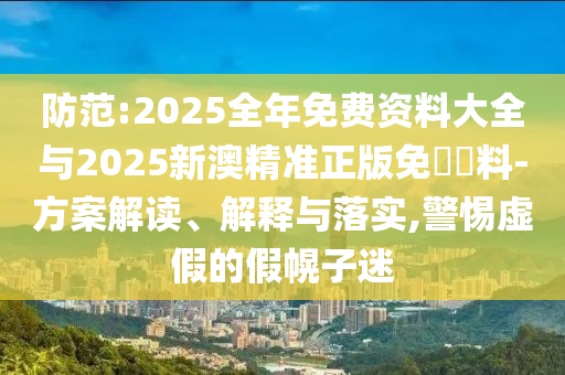 防范:2025全年免費資料大全與2025新澳精準正版免費資料-方案解讀、解釋與落實,警惕虛假的假幌子迷