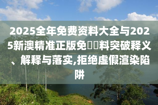 2025全年免費資料大全與2025新澳精準正版免費資料突破釋義、解釋與落實,拒絕虛假渲染陷阱