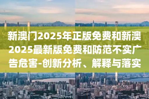 新澳門2025年正版免費和新澳2025最新版免費和防范不實廣告危害-創新分析、解釋與落實