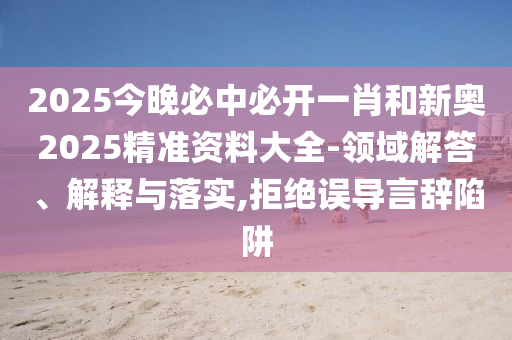2025今晚必中必開一肖和新奧2025精準資料大全-領域解答、解釋與落實,拒絕誤導言辭陷阱