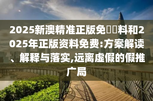 2025新澳精準正版免費資料和2025年正版資料免費:方案解讀、解釋與落實,遠離虛假的假推廣局