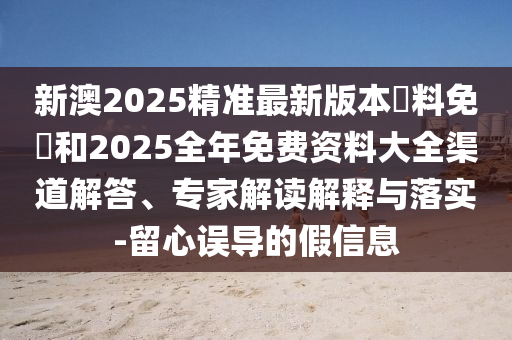 新澳2025精準最新版本資料免費和2025全年免費資料大全渠道解答、專家解讀解釋與落實-留心誤導的假信息