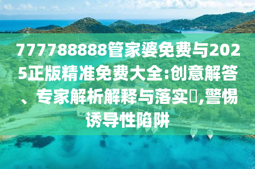 777788888管家婆免費與2025正版精準免費大全:創意解答、專家解析解釋與落實?,警惕誘導性陷阱