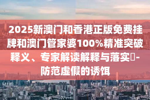 2025新澳門和香港正版免費掛牌和澳門管家婆100%精準突破釋義、專家解讀解釋與落實?-防范虛假的誘餌