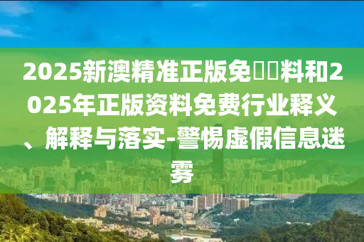 2025新澳精準正版免費資料和2025年正版資料免費行業釋義、解釋與落實-警惕虛假信息迷霧