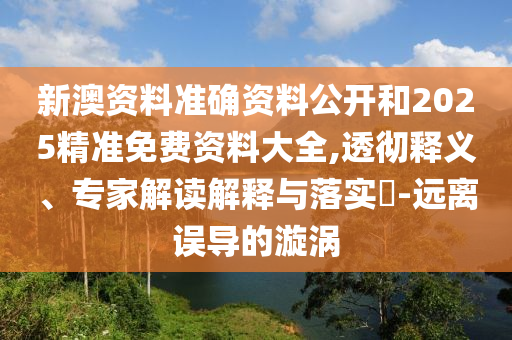 新澳資料準確資料公開和2025精準免費資料大全,透徹釋義、專家解讀解釋與落實?-遠離誤導的漩渦