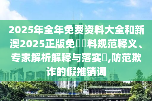 2025年全年免費資料大全和新澳2025正版免費資料規范釋義、專家解析解釋與落實?,防范欺詐的假推銷詞
