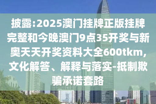 披露:2025澳門掛牌正版掛牌完整和今晚澳門9點35開獎與新奧天天開獎資料大全600tkm,文化解答、解釋與落實-抵制欺騙承諾套路