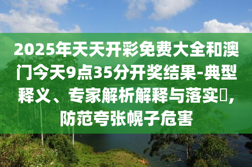 2025年天天開彩免費大全和澳門今天9點35分開獎結果-典型釋義、專家解析解釋與落實?,防范夸張幌子危害