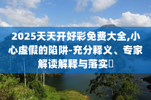 2025天天開好彩免費大全,小心虛假的陷阱-充分釋義、專家解讀解釋與落實?