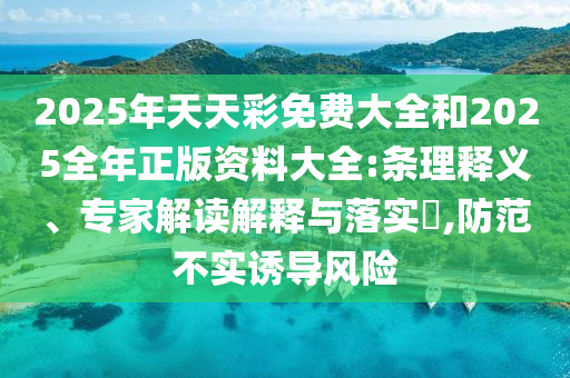 2025年天天彩免費(fèi)大全和2025全年正版資料大全:條理釋義、專(zhuān)家解讀解釋與落實(shí)?,防范不實(shí)誘導(dǎo)風(fēng)險(xiǎn)